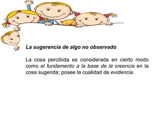 La sugerencia de algo no observado
La cosa percibida es considerada en cierto modo
como el fundamento a la base de la creencia en la
cosa sugerida; posee la cualidad de evidencia.
 
