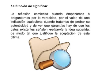La función de significar
La reflexión comienza cuando empezamos a
preguntarnos por la veracidad, por el valor, de una
indicación cualquiera; cuando tratamos de probar su
autenticidad y de ver qué garantías hay de que los
datos existentes señalen realmente la idea sugerida,
de modo tal que justifique la aceptación de esta
última.
 
