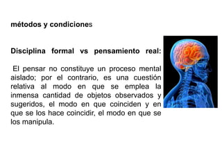 métodos y condiciones
Disciplina formal vs pensamiento real:
El pensar no constituye un proceso mental
aislado; por el contrario, es una cuestión
relativa al modo en que se emplea la
inmensa cantidad de objetos observados y
sugeridos, el modo en que coinciden y en
que se los hace coincidir, el modo en que se
los manipula.
 