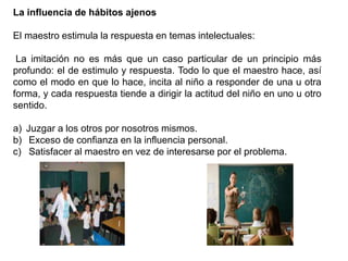 La influencia de hábitos ajenos
El maestro estimula la respuesta en temas intelectuales:
La imitación no es más que un caso particular de un principio más
profundo: el de estimulo y respuesta. Todo lo que el maestro hace, así
como el modo en que lo hace, incita al niño a responder de una u otra
forma, y cada respuesta tiende a dirigir la actitud del niño en uno u otro
sentido.
a) Juzgar a los otros por nosotros mismos.
b) Exceso de confianza en la influencia personal.
c) Satisfacer al maestro en vez de interesarse por el problema.
 