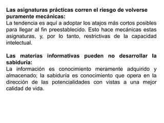 Las asignaturas prácticas corren el riesgo de volverse
puramente mecánicas:
La tendencia es aquí a adoptar los atajos más cortos posibles
para llegar al fin preestablecido. Esto hace mecánicas estas
asignaturas, y, por lo tanto, restrictivas de la capacidad
intelectual.
Las materias informativas pueden no desarrollar la
sabiduría:
La información es conocimiento meramente adquirido y
almacenado; la sabiduría es conocimiento que opera en la
dirección de las potencialidades con vistas a una mejor
calidad de vida.
 