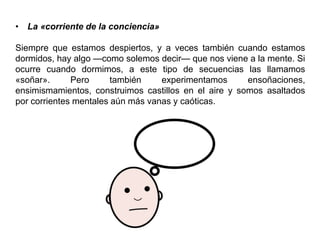 • La «corriente de la conciencia»
Siempre que estamos despiertos, y a veces también cuando estamos
dormidos, hay algo —como solemos decir— que nos viene a la mente. Si
ocurre cuando dormimos, a este tipo de secuencias las llamamos
«soñar». Pero también experimentamos ensoñaciones,
ensimismamientos, construimos castillos en el aire y somos asaltados
por corrientes mentales aún más vanas y caóticas.
 