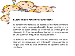 El pensamiento reflexivo es una cadena
El pensamiento reflexivo se asemeja a ese fortuito tránsito
de cosas por la mente en el sentido de que consiste en una
sucesión de cosas acerca de las cuales se piensa, pero se
diferencia de él en que no basta la mera ocurrencia casual
en una sucesión irregular de «cualquier cosa».
La reflexión no implica tan solo una secuencia de ideas,
sino una con-secuencia, una ordenación consecuencial en
la que cada una de ellas determina la siguiente como su
resultado.
 
