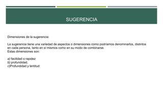 SUGERENCIA
Dimensiones de la sugerencia:
La sugerencia tiene una variedad de aspectos o dimensiones como podríamos denominarlos, distintos
en cada persona, tanto en sí mismos como en su modo de combinarse.
Estas dimensiones son:
a) facilidad o rapidez
b) profundidad.
c)Profundidad y lentitud
 