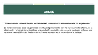 ORDEN
“El pensamiento reflexivo implica secuencialidad, continuidad u ordenamiento de las sugerencias”
La mera sucesión de ideas o sugerencias constituye el pensamiento, pero no el pensamiento reflexivo, no la
observación y el pensamiento dirigidos a una conclusión aceptable, esto es, a una conclusión en la que sea
razonable creer debido a los fundamentos en los que se apoya y a la evidencia que la sostiene.
 