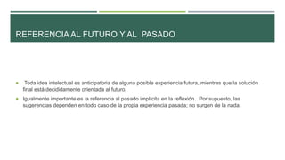 REFERENCIA AL FUTURO Y AL PASADO
 Toda idea intelectual es anticipatoria de alguna posible experiencia futura, mientras que la solución
final está decididamente orientada al futuro.
 Igualmente importante es la referencia al pasado implícita en la reflexión. Por supuesto, las
sugerencias dependen en todo caso de la propia experiencia pasada; no surgen de la nada.
 