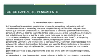 FACTOR CAPITAL DEL PENSAMIENTO
La sugerencia de algo no observado
Invirtamos ahora la operación y consideremos un caso de pensamiento rudimentario, entre el
cuidadoso examen de la evidencia y un mero e irresponsable flujo de fantasías. Imaginemos un
hombre que camina en un la calurosa. El cielo estaba clara la última vez que él lo había observado;
pero ahora advierte, a pesar de estar más atenta a otras cosas, que el aire es más fresco. Se le ocurre
que probablemente llueva; al levantar la vista, ye una nube negra pie está ocultando el sol y a
continuación aprieta el paso. ¿A qué se puede llamar pensamiento en esta situación, si es que hay
algo que merezca tal nombre? Ni el acto de caminar, ni la percepción del frió, son
pensamiento. Caminar es una orientación de la actividad; mirar y percibir son otras modalidades de la
actividad. Sin embargo, la probabilidad de lluvia es algo sugerida. El caminante siente el frió; primero
piensa en las nubes, luego mira y las percibe, y más tarde piensa en alga que no ve: una tormenta.
Esta
posibilidad sugerida es la idea, el pensamiento. Si se cree en ella como en una auténtica posibilidad,
estamos
en presencia de la clase de pensamiento que se incluye en el ámbito del conocimiento y que requiere
 