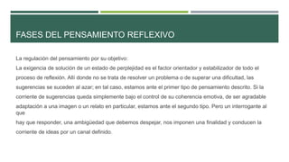 FASES DEL PENSAMIENTO REFLEXIVO
La regulación del pensamiento por su objetivo:
La exigencia de solución de un estado de perplejidad es el factor orientador y estabilizador de todo el
proceso de reflexión. Allí donde no se trata de resolver un problema o de superar una dificultad, las
sugerencias se suceden al azar; en tal caso, estamos ante el primer tipo de pensamiento descrito. Si la
corriente de sugerencias queda simplemente bajo el control de su coherencia emotiva, de ser agradable
adaptación a una imagen o un relato en particular, estamos ante el segundo tipo. Pero un interrogante al
que
hay que responder, una ambigüedad que debemos despejar, nos imponen una finalidad y conducen la
corriente de ideas por un canal definido.
 