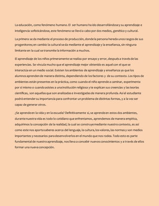 La educación, como fenómeno humano. El ser humano ha ido desarrollándosey su aprendizaje e
inteligencia sofisticándose, este fenómeno se llevóa cabo por dos medios, genético y cultural.
La primera se da mediante el proceso de producción, dondela persona hereda unosrasgosde sus
progenitores;en cambio la culturalseda mediante el aprendizaje y la enseñanza, sin ninguna
limitante en la cual se transmite la información a muchos.
El aprendizaje de los niños primeramente se realiza por ensayo y error, despuésa travésde las
experiencias. Se vincula mucho que el aprendizaje mejor obtenido es aquelcon el que se
interactúa en un medio social. Existen losambientes de aprendizaje y enseñanza ya que los
alumnosaprendende manera distinta, dependiendo de losfactores y de su contexto. Los tipos de
ambientes están presentes en la práctica, como cuando el niño aprende a caminar, experimenta
por sí mismo o cuandoasistes a unainstitución religiosa y te explican sus creencias y lasteorías
científicas, son aquellasque son analizadase investigadasde manera profunda.Así el estudiante
podrá entendersu importancia para confrontar unproblema de distintas formas, y a la vez ser
capaz de generar otros.
¿Se aprendeen la vida y en la escuela? Definitivamente si, se aprendeen estos dos ambientes,
durantenuestravida es todo lo cotidiano que enfrentamos, aprendemos de manera empírica,
adquirimos la concepción de la realidad, la cual se construyemediante nuestrocontexto, es así
como este nos aportasaberes acerca del lenguaje, la cultura,losvalores,las normasy son medios
importantes y necesarios paradesenvolverlosen el mundo que nos rodea. Todo esto es parte
fundamentalde nuestroaprendizaje, noslleva a concebir nuevosconocimientos y a través de ellos
formar una nuevaconcepción.
 