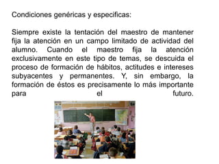 Condiciones genéricas y especificas:
Siempre existe la tentación del maestro de mantener
fija la atención en un campo limitado de actividad del
alumno. Cuando el maestro fija la atención
exclusivamente en este tipo de temas, se descuida el
proceso de formación de hábitos, actitudes e intereses
subyacentes y permanentes. Y, sin embargo, la
formación de éstos es precisamente lo más importante
para el futuro.
 