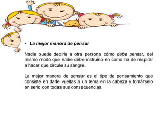 • La mejor manera de pensar
Nadie puede decirle a otra persona cómo debe pensar, del
mismo modo que nadie debe instruirlo en cómo ha de respirar
a hacer que circule su sangre.
La mejor manera de pensar es el tipo de pensamiento que
consiste en darle vueltas a un tema en la cabeza y tomárselo
en serio con todas sus consecuencias.
 