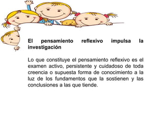 El pensamiento reflexivo impulsa la
investigación
Lo que constituye el pensamiento reflexivo es el
examen activo, persistente y cuidadoso de toda
creencia o supuesta forma de conocimiento a la
luz de los fundamentos que la sostienen y las
conclusiones a las que tiende.
 