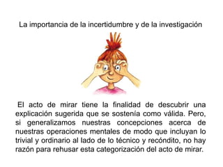 La importancia de la incertidumbre y de la investigación
El acto de mirar tiene la finalidad de descubrir una
explicación sugerida que se sostenía como válida. Pero,
si generalizamos nuestras concepciones acerca de
nuestras operaciones mentales de modo que incluyan lo
trivial y ordinario al lado de lo técnico y recóndito, no hay
razón para rehusar esta categorización del acto de mirar.
 