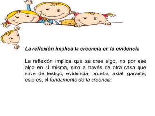 La reflexión implica la creencia en la evidencia
La reflexión implica que se cree algo, no por ese
algo en sí misma, sino a través de otra casa que
sirve de testigo, evidencia, prueba, axial, garante;
esto es, el fundamento de la creencia.
 