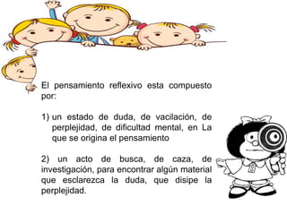 El pensamiento reflexivo esta compuesto
por:
1) un estado de duda, de vacilación, de
perplejidad, de dificultad mental, en La
que se origina el pensamiento
2) un acto de busca, de caza, de
investigación, para encontrar algún material
que esclarezca la duda, que disipe la
perplejidad.
 