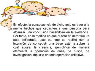 En efecto, la consecuencia de dicho acto es traer a la
mente hechos que capaciten a una persona para
alcanzar una conclusión basándose en la evidencia.
Por tanto, en la medida en que el acto de mirar fue un
acto deliberado, esto es, que se realizó con la
intención de conseguir una base externa sobre la
cual apoyar la creencia, ejemplifica de manera
elemental la operación de caza, de busca, de
investigación implícita en toda operación reflexiva.
 