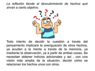 La reflexión tiende al descubrimiento de hechos qué
sirvan a cierto objetivo.
Todo intento de decidir la cuestión a través del
pensamiento implicará la averiguación de otros hechos,
ya acudan a la mente a través de la memoria, ya
mediante la observación, ya a partir de ambas cosas. Se
necesitan obtener indicios adicionales y así , con una
visión más amplia de la situación, decidir cómo se
relacionan los hechos unos con otros.
 