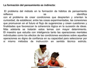 La formación del pensamiento es indirecta:
El problema del método en la formación de hábitos de pensamiento
reflexivo se identifica
con el problema de crear condiciones que despierten y orienten la
curiosidad, de establecer, entre las cosas experimentadas, las conexiones
que promuevan en el futuro el flujo de sugerencias y creen cuestiones y
finalidades que favorezcan la coherencia lógica en la sucesión de ideas.
Más adelante se tratarán estos temas con mayor detenimiento.
El maestro que estudia con inteligencia tanto las operaciones mentales
individuales como los efectos de las condiciones escolares sobre aquellas
operaciones es digno de confianza en su capacidad para seleccionar por
si mismo métodos de instrucción en sentido técnico estricto.
 