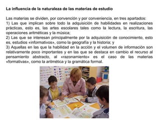 La influencia de la naturaleza de las materias de estudio
Las materias se dividen, por convención y por conveniencia, en tres apartados:
1) Las que implican sobre todo la adquisición de habilidades en realizaciones
prácticas, esto es, las artes escolares tales como la lectura, la escritura, las
operaciones aritméticas y la música;
2) Las que se interesan principalmente por la adquisición de conocimiento, esto
es, estudios «informativos», como la geografía y la historia; y
3) Aquellas en las que la habilidad en la acción y el volumen de información son
relativamente poco importantes y en las que se destaca en cambio el recurso al
pensamiento abstracto, al «razonamiento» es el caso de las materias
«formativas», como la aritmética y la gramática formal.
 