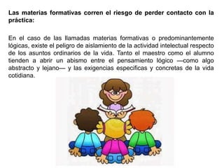 Las materias formativas corren el riesgo de perder contacto con la
práctica:
En el caso de las llamadas materias formativas o predominantemente
lógicas, existe el peligro de aislamiento de la actividad intelectual respecto
de los asuntos ordinarios de la vida. Tanto el maestro como el alumno
tienden a abrir un abismo entre el pensamiento lógico —como algo
abstracto y lejano— y las exigencias especificas y concretas de la vida
cotidiana.
 