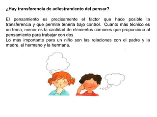¿Hay transferencia de adiestramiento del pensar?
El pensamiento es precisamente el factor que hace posible la
transferencia y que permite tenerla bajo control. Cuanto más técnico es
un tema, menor es la cantidad de elementos comunes que proporciona al
pensamiento para trabajar con dos.
Lo más importante para un niño son las relaciones con el padre y la
madre, el hermano y la hermana.
 