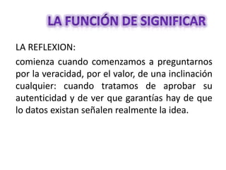 LA REFLEXION:
comienza cuando comenzamos a preguntarnos
por la veracidad, por el valor, de una inclinación
cualquier: cuando tratamos de aprobar su
autenticidad y de ver que garantías hay de que
lo datos existan señalen realmente la idea.

 