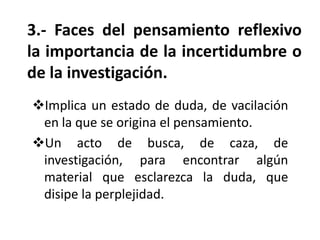 3.- Faces del pensamiento reflexivo
la importancia de la incertidumbre o
de la investigación.
Implica un estado de duda, de vacilación
en la que se origina el pensamiento.
Un acto de busca, de caza, de
investigación, para encontrar algún
material que esclarezca la duda, que
disipe la perplejidad.

 