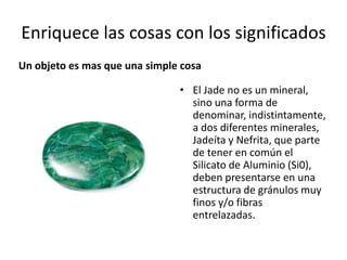 Enriquece las cosas con los significados
Un objeto es mas que una simple cosa
• El Jade no es un mineral,
sino una forma de
denominar, indistintamente,
a dos diferentes minerales,
Jadeíta y Nefrita, que parte
de tener en común el
Silicato de Aluminio (Si0),
deben presentarse en una
estructura de gránulos muy
finos y/o fibras
entrelazadas.

 