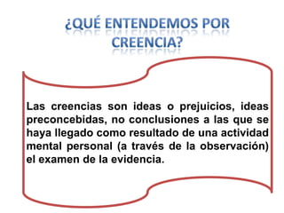 Las creencias son ideas o prejuicios, ideas
preconcebidas, no conclusiones a las que se
haya llegado como resultado de una actividad
mental personal (a través de la observación)
el examen de la evidencia.

 