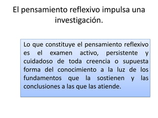 El pensamiento reflexivo impulsa una
investigación.
Lo que constituye el pensamiento reflexivo
es el examen activo, persistente y
cuidadoso de toda creencia o supuesta
forma del conocimiento a la luz de los
fundamentos que la sostienen y las
conclusiones a las que las atiende.

 
