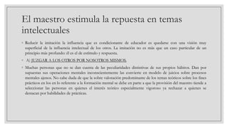 El maestro estimula la repuesta en temas
intelectuales
◦ Reducir la imitación la influencia que es condicionante de educador es quedarse con una visión muy
superficial de la influencia intelectual de los otros. La imitación no es más que un caso particular de un
principio más profundo: él es el de estímulo y respuesta.
◦ A) JUZGAR A LOS OTROS POR NOSOTROS MISMOS.
◦ Muchas personas que no se dan cuenta de las peculiaridades distintivas de sus propios hábitos. Dan por
supuestas sus operaciones mentales inconscientemente las convierte en modelo de juicios sobre procesos
mentales ajenos. No cabe duda de que la sobre valoración predominante de los temas teóricos sobre los fines
prácticos en los en lo referente a la formación mental se debe en parte a que la provisión del maestro tiende a
seleccionar las personas en quienes el interés teórico especialmente vigoroso ya rechazar a quienes se
destacan por habilidades de prácticas.

 