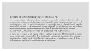 ◦ B) ACCESO DE CONFIANZA EN LA INFLUENCIA PERSONAL.
◦ Los maestros piden a confiar en sus fuertes características personales para hacer trabajar a un niño y en
consecuencia a sustituir con la influencia personal la que podría servir la asignatura misma con motivo de
estudio en nuestro saber por qué experiencias que es tu personalidad suele ser eficaz allí donde la capacidad
atractivo de la asignatura es prácticamente nula entonces utiliza cada vez más la primera hasta que la relación
alumno maestro termina por ocupar prácticamente en lugar de la relación alumno con la asignatura
◦ C)SATISFACER AL MAESTRO EN VEZ DE INTERESARSE POR EL PROBLEMA.
◦ A menos que se pongan en ello especial cuidado y vigilancia la operación del hábito mental del maestro
tienda convertir al niño en un estudioso de las peculiaridades personales del maestro y no de los temas que se
supone que debe estudiar. Interés principal consiste en acomodarse a lo que el maestro espera de él y no en
dedicar todas sus energías de los problemas propios de la asignatura

 