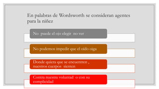 En palabras de Wordsworth se consideran agentes
para la niñez
No puede el ojo elegir no ver
No podemos impedir que el oído oiga
Donde quiera que se encuentren ,
nuestros cuerpos sienten

Contra nuestra voluntad o con su
complicidad

 