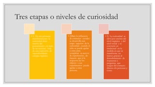Tres etapas o niveles de curiosidad
• 1) En sus primeras
manifestaciones la
curiosidad dista
mucho del
pensamiento ; se trata
de un torrente vital,
de una expresión de
superabundante
energía orgánica.

• 2)Bajo la influencia
de estímulos sociales
se desarrolla una
etapa superior de la
curiosidad , cuando el
niño se puede apelar
a otras para
completar su acervo
de experiencias , de
manera que si la
respuesta de los
objetos a sus
experimentos pueda
apelar a otras
persona.

• 3) La curiosidad se
eleva por encima del
nivel orgánico y del
nivel social y se
convierte en
intelectual en la
medida en que se
transforma en
interes gracias al
descubrimiento de
respuestas a
preguntas que
surgen del contacto
directo cln personas y
cosas.

 