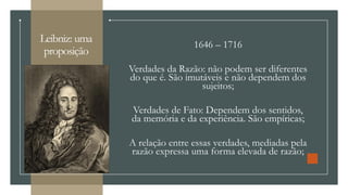 Leibniz: uma
proposição
1646 – 1716
Verdades da Razão: não podem ser diferentes
do que é. São imutáveis e não dependem dos
sujeitos;
Verdades de Fato: Dependem dos sentidos,
da memória e da experiência. São empíricas;
A relação entre essas verdades, mediadas pela
razão expressa uma forma elevada de razão;
 