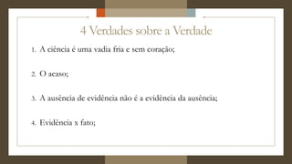 4 Verdades sobre a Verdade
1. A ciência é uma vadia fria e sem coração;
2. O acaso;
3. A ausência de evidência não é a evidência da ausência;
4. Evidência x fato;
 