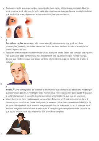  Tenha em mente que observação e dedução são duas partes diferentes do processo. Quando
você observa, você não está fazendo nada além de observar. Apenas durante o estágio dedutivo
que você pode fazer julgamentos sobre as informações que você reunir.
5.
5
Faça observações inclusivas. Não preste atenção meramente no que você ver. Suas
observações devem incluir notas mentais de outros sentidos também, incluindo a audição, o
cheiro, o gosto e o tato.
 Foque-se em sintonizar seus sentidos de visão, audição e olfato. Esses três sentidos são aqueles
nos quais você pode confiar mais, mas eles também são aqueles que você menos valoriza.
Depois que você conseguir usar esses sentidos objetivamente, siga em frente com o tato e o
paladar.
6.
6
Medite.[2]
Uma forma prática de exercitar e desenvolver sua habilidade de observar é meditar por
quinze minutos por dia. A meditação pode manter a sua mente aguçada e pode ajudar lhe ajudar
a se familiarizar com o conceito de estar completamente focado no que está ao seu redor.
 Você não precisa fazer muitas coisas para meditar. Tudo que você realmente precisa fazer é
passar alguns minutos por dia se desligando de todas as distrações e criando sua habilidade de
se focar. Você pode se focar em uma imagem específica na sua mente, ou você p ode se focar
em uma imagem externa durante a meditação. A ideia principal é simplesmente se certificar de
que aquilo em que você está meditando tem o seu foco completo.
7.
 