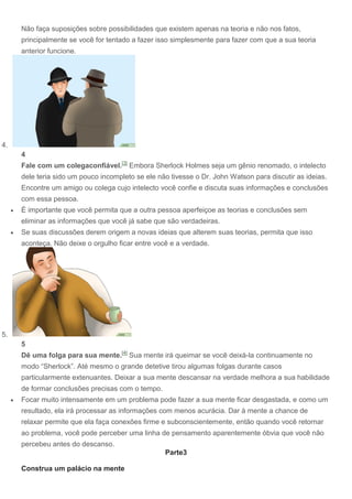 Não faça suposições sobre possibilidades que existem apenas na teoria e não nos fatos,
principalmente se você for tentado a fazer isso simplesmente para fazer com que a sua teoria
anterior funcione.
4.
4
Fale com um colegaconfiável.[3]
Embora Sherlock Holmes seja um gênio renomado, o intelecto
dele teria sido um pouco incompleto se ele não tivesse o Dr. John Watson para discutir as ideias.
Encontre um amigo ou colega cujo intelecto você confie e discuta suas informações e conclusões
com essa pessoa.
 É importante que você permita que a outra pessoa aperfeiçoe as teorias e conclusões sem
eliminar as informações que você já sabe que são verdadeiras.
 Se suas discussões derem origem a novas ideias que alterem suas teorias, permita que isso
aconteça. Não deixe o orgulho ficar entre você e a verdade.
5.
5
Dê uma folga para sua mente.[4]
Sua mente irá queimar se você deixá-la continuamente no
modo “Sherlock”. Até mesmo o grande detetive tirou algumas folgas durante casos
particularmente extenuantes. Deixar a sua mente descansar na verdade melhora a sua habilidade
de formar conclusões precisas com o tempo.
 Focar muito intensamente em um problema pode fazer a sua mente ficar desgastada, e como um
resultado, ela irá processar as informações com menos acurácia. Dar à mente a chance de
relaxar permite que ela faça conexões firme e subconscientemente, então quando você retornar
ao problema, você pode perceber uma linha de pensamento aparentemente óbvia que você não
percebeu antes do descanso.
Parte3
Construa um palácio na mente
 