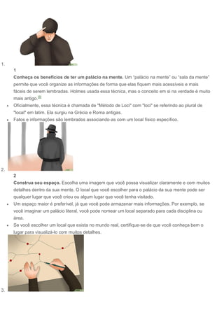 1.
1
Conheça os benefícios de ter um palácio na mente. Um “palácio na mente” ou “sala da mente”
permite que você organize as informações de forma que elas fiquem mais acessíveis e mais
fáceis de serem lembradas. Holmes usada essa técnica, mas o conceito em si na verdade é muito
mais antigo.[5]
 Oficialmente, essa técnica é chamada de "Método de Loci" com "loci" se referindo ao plural de
"local" em latim. Ela surgiu na Grécia e Roma antigas.
 Fatos e informações são lembrados associando-as com um local físico específico.
2.
2
Construa seu espaço. Escolha uma imagem que você possa visualizar claramente e com muitos
detalhes dentro da sua mente. O local que você escolher para o palácio da sua mente pode ser
qualquer lugar que você criou ou algum lugar que você tenha visitado.
 Um espaço maior é preferível, já que você pode armazenar mais informações. Por exemplo, se
você imaginar um palácio literal, você pode nomear um local separado para cada disciplina ou
área.
 Se você escolher um local que exista no mundo real, certifique-se de que você conheça bem o
lugar para visualizá-lo com muitos detalhes.
3.
 