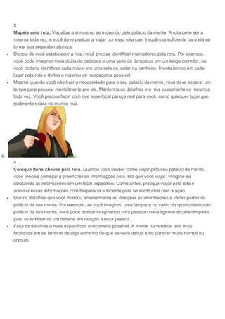 3
Mapeie uma rota. Visualize a si mesmo se movendo pelo palácio da mente. A rota deve ser a
mesma toda vez, e você deve praticar a viajar por essa rota com frequência suficiente para ela se
tornar sua segunda natureza.
 Depois de você estabelecer a rota, você precisa identificar marcadores pela rota. Por exemplo,
você pode imaginar meia dúzia de cadeiras e uma série de lâmpadas em um longo corredor, ou
você poderia identificar cada móvel em uma sala de jantar ou banheiro. Invista tempo em cada
lugar pela rota e defina o máximo de marcadores possível.
 Mesmo quando você não tiver a necessidade para o seu palácio da mente, você deve separar um
tempo para passear mentalmente por ele. Mantenha os detalhes e a rota exatamente os mesmos
toda vez. Você precisa fazer com que esse local pareça real para você, como qualquer lugar que
realmente exista no mundo real.
4.
4
Coloque itens chaves pela rota. Quando você souber como viajar pelo seu palácio da mente,
você precisa começar a preencher as informações pela rota que você viajar. Imagine-se
colocando as informações em um local específico. Como antes, pratique viajar pela rota e
acessar essas informações com frequência suficiente para se acostumar com a ação.
 Use os detalhes que você marcou anteriormente ao designer as informações a várias partes do
palácio da sua mente. Por exemplo, se você imaginou uma lâmpada no canto do quarto dentro do
palácio da sua mente, você pode acabar imaginando uma pessoa chave ligando aquela lâmpada
para se lembrar de um detalhe em relação a essa pessoa.
 Faça os detalhes o mais específicos e incomuns possível. A mente na verdade terá mais
facilidade em se lembrar de algo estranho do que se você deixar tudo parecer muito normal ou
comum.
 
