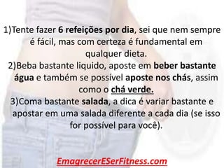 EmagrecerESerFitness.com
1)Tente fazer 6 refeições por dia, sei que nem sempre
é fácil, mas com certeza é fundamental em
qualquer dieta.
2)Beba bastante liquido, aposte em beber bastante
água e também se possível aposte nos chás, assim
como o chá verde.
3)Coma bastante salada, a dica é variar bastante e
apostar em uma salada diferente a cada dia (se isso
for possível para você).
 