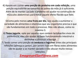 EmagrecerESerFitness.com
4) Aposte em comer uma porção de proteína em cada refeição, uma
porção equivalente ao tamanho da palma da mão já é suficiente.
Além de te manter saciado a proteína vai ajudar na construção de
músculos abdominais para evitar aquele efeito flácido que falei.
5)Coma pelo menos uma fruta por dia, isso ajuda a aumentar a
variedade de alimentos e vitaminas que seu organismo precisa e que
são fundamentais em todo o processo. Mas não abuse, coma no
máximo 3.
6) Tome iogurte, opte por aqueles que contem lactobacilos vivos de
preferência, eles vão ajudar no bom funcionamento intestinal e
desinchar e diminuir a barriga.
7) Tente comer uma porção de verduras e legumes antes das principais
refeições (almoço e jantar), por serem ricos em fibras estes alimentos
vão te ajudar a se manter saciado e não abusar muito nessas
refeições.
 