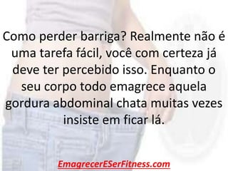 EmagrecerESerFitness.com
Como perder barriga? Realmente não é
uma tarefa fácil, você com certeza já
deve ter percebido isso. Enquanto o
seu corpo todo emagrece aquela
gordura abdominal chata muitas vezes
insiste em ficar lá.
 