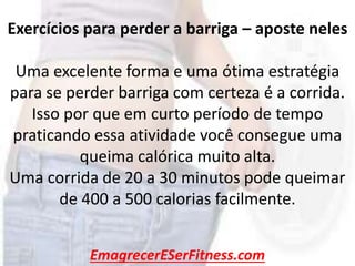 EmagrecerESerFitness.com
Exercícios para perder a barriga – aposte neles
Uma excelente forma e uma ótima estratégia
para se perder barriga com certeza é a corrida.
Isso por que em curto período de tempo
praticando essa atividade você consegue uma
queima calórica muito alta.
Uma corrida de 20 a 30 minutos pode queimar
de 400 a 500 calorias facilmente.
 