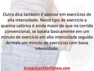EmagrecerESerFitness.com
Outra dica também é apostar em exercícios de
alta intensidade. Neste tipo de exercício a
queima calórica é ainda maior do que na corrida
convencional, se baseia basicamente em um
minuto de exercício em alta intensidade seguido
de mais um minuto de exercícios com baixa
intensidade.
 