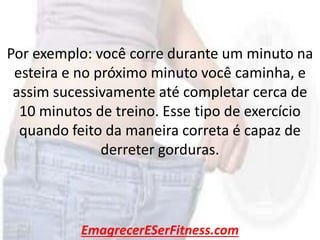 EmagrecerESerFitness.com
Por exemplo: você corre durante um minuto na
esteira e no próximo minuto você caminha, e
assim sucessivamente até completar cerca de
10 minutos de treino. Esse tipo de exercício
quando feito da maneira correta é capaz de
derreter gorduras.
 