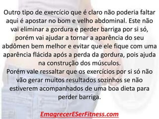 EmagrecerESerFitness.com
Outro tipo de exercício que é claro não poderia faltar
aqui é apostar no bom e velho abdominal. Este não
vai eliminar a gordura e perder barriga por si só,
porém vai ajudar a tornar a aparência do seu
abdômen bem melhor e evitar que ele fique com uma
aparência flácida após a perda da gordura, pois ajuda
na construção dos músculos.
Porém vale ressaltar que os exercícios por si só não
vão gerar muitos resultados sozinhos se não
estiverem acompanhados de uma boa dieta para
perder barriga.
 