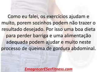 EmagrecerESerFitness.com
Como eu falei, os exercícios ajudam e
muito, porem sozinhos podem não trazer o
resultado desejado. Por isso uma boa dieta
para perder barriga e uma alimentação
adequada podem ajudar e muito neste
processo de queima de gordura abdominal.
 