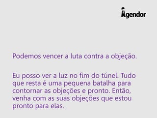 Podemos vencer a luta contra a objeção.
Eu posso ver a luz no fim do túnel. Tudo
que resta é uma pequena batalha para
contornar as objeções e pronto. Então,
venha com as suas objeções que estou
pronto para elas.
 