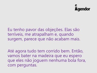 Eu tenho pavor das objeções. Elas são
terríveis, me atrapalham e, quando
surgem, parece que não acabam mais.
Até agora tudo tem corrido bem. Então,
vamos bater na madeira que eu espero
que eles não joguem nenhuma bola fora,
com perguntas.
 